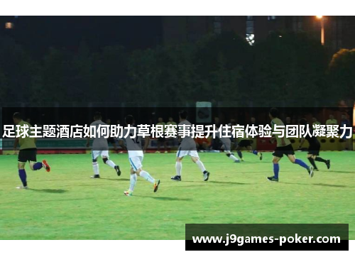 足球主题酒店如何助力草根赛事提升住宿体验与团队凝聚力